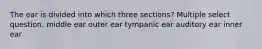 The ear is divided into which three sections? Multiple select question. middle ear outer ear tympanic ear auditory ear inner ear