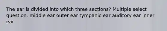 The ear is divided into which three sections? Multiple select question. middle ear outer ear tympanic ear auditory ear inner ear