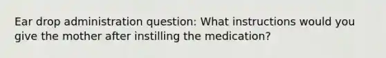 Ear drop administration question: What instructions would you give the mother after instilling the medication?