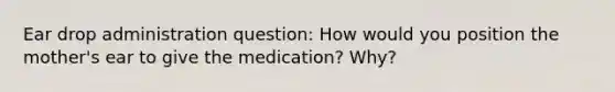 Ear drop administration question: How would you position the mother's ear to give the medication? Why?