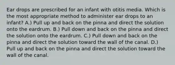 Ear drops are prescribed for an infant with otitis media. Which is the most appropriate method to administer ear drops to an infant? A.) Pull up and back on the pinna and direct the solution onto the eardrum. B.) Pull down and back on the pinna and direct the solution onto the eardrum. C.) Pull down and back on the pinna and direct the solution toward the wall of the canal. D.) Pull up and back on the pinna and direct the solution toward the wall of the canal.