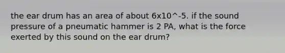 the ear drum has an area of about 6x10^-5. if the sound pressure of a pneumatic hammer is 2 PA, what is the force exerted by this sound on the ear drum?