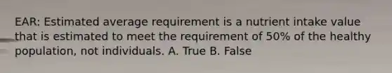 EAR: Estimated average requirement is a nutrient intake value that is estimated to meet the requirement of 50% of the healthy population, not individuals. A. True B. False