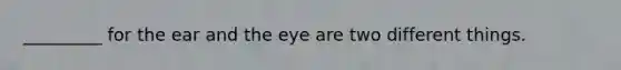 _________ for the ear and the eye are two different things.