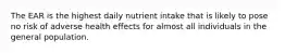 The EAR is the highest daily nutrient intake that is likely to pose no risk of adverse health effects for almost all individuals in the general population.