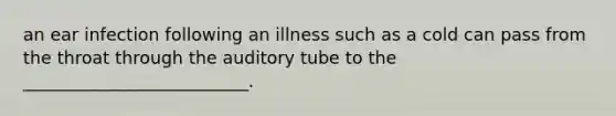 an ear infection following an illness such as a cold can pass from the throat through the auditory tube to the __________________________.