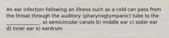 An ear infection following an illness such as a cold can pass from the throat through the auditory (pharynogtympanic) tube to the ______________. a) semicircular canals b) middle ear c) outer ear d) inner ear e) eardrum