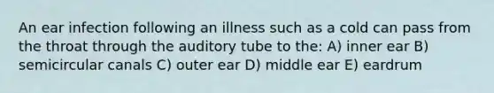 An ear infection following an illness such as a cold can pass from the throat through the auditory tube to the: A) inner ear B) semicircular canals C) outer ear D) middle ear E) eardrum