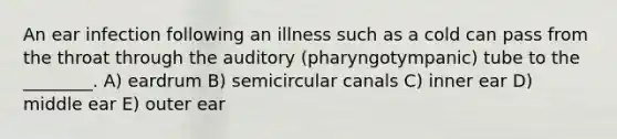 An ear infection following an illness such as a cold can pass from the throat through the auditory (pharyngotympanic) tube to the ________. A) eardrum B) semicircular canals C) inner ear D) middle ear E) outer ear