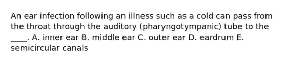 An ear infection following an illness such as a cold can pass from the throat through the auditory (pharyngotympanic) tube to the ____. A. inner ear B. middle ear C. outer ear D. eardrum E. semicircular canals