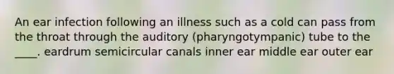 An ear infection following an illness such as a cold can pass from the throat through the auditory (pharyngotympanic) tube to the ____. eardrum semicircular canals inner ear middle ear outer ear