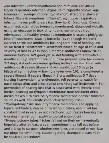 -ear infection! -Infection/inflammation of middle ear -Risks: Upper respiratory infection, exposure to cigarette smoke, age (common in younger children b/c of short, straight eustachian tubes) -Signs & symptoms: irritable/fussy, upper respiratory infection, fever, pulling ears (b/c they hurt) -Diagnosis: Clinical exam (red, edematous tympanic membrane); diagnosed visually using an otoscope to look at tympanic membranes (red, edematous); a healthy tympanic membrane is usually pink/gray, kind of translucent -Usually bacterial (even though we don't culture) so we use antibiotics b/c long term risk of hearing loss so we treat it *Treatment:* -Treatment based on age of child and severity of illness -Less than 6 months: antibiotics (amoxicillin); immune system isn't good yet so def treating with antibiotics -6 months and up: watchful waiting; have parents come back every 2-3 days, if it gets worse/not getting better then we'l treat with antibiotics -If severe illness 6 yrs: antibiotics 5-7 days -Nursing intervention: tylenol/motrin, tell parents to watch for nasal congestion and other symptoms *Surgical Treatment:* -For prevention of hearing loss that is associated with chronic otitis media (scarring on tympanic membrane from recurrent otitis media makes it thicker, so tympanic membrane doesn't transmit sound as well, can create conductive hearing loss) -*Myringotomy:* incision in tympanic membrane and applying topical antibiotics; can be done without tubes, esp. if kid has constant fluid in ears, so not infections, but creates hearing loss (nursing intervention: applying topical antibiotics) -*Tympanostomy tubes:* tubes fall out on their own eventually, hopefully after at least a year, sometimes they fall out before and it is up to surgeon whether new ones are placed or not -Use ear plugs for swimming, caution getting shampoo in ears *Can be separate procedures