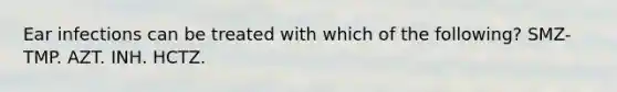 Ear infections can be treated with which of the following? SMZ-TMP. AZT. INH. HCTZ.