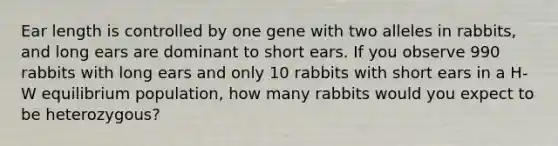 Ear length is controlled by one gene with two alleles in rabbits, and long ears are dominant to short ears. If you observe 990 rabbits with long ears and only 10 rabbits with short ears in a H-W equilibrium population, how many rabbits would you expect to be heterozygous?