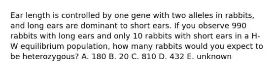 Ear length is controlled by one gene with two alleles in rabbits, and long ears are dominant to short ears. If you observe 990 rabbits with long ears and only 10 rabbits with short ears in a H-W equilibrium population, how many rabbits would you expect to be heterozygous? A. 180 B. 20 C. 810 D. 432 E. unknown