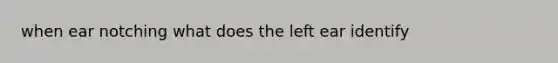 when ear notching what does the left ear identify