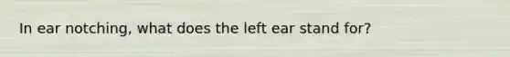 In ear notching, what does the left ear stand for?