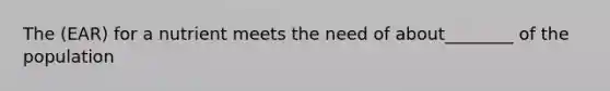 The (EAR) for a nutrient meets the need of about________ of the population