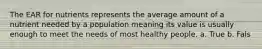 The EAR for nutrients represents the average amount of a nutrient needed by a population meaning its value is usually enough to meet the needs of most healthy people. a. True b. Fals