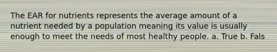 The EAR for nutrients represents the average amount of a nutrient needed by a population meaning its value is usually enough to meet the needs of most healthy people. a. True b. Fals