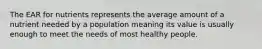 The EAR for nutrients represents the average amount of a nutrient needed by a population meaning its value is usually enough to meet the needs of most healthy people.