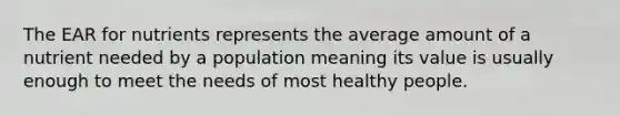 The EAR for nutrients represents the average amount of a nutrient needed by a population meaning its value is usually enough to meet the needs of most healthy people.