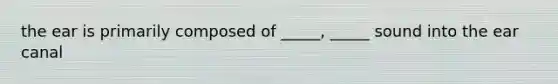 the ear is primarily composed of _____, _____ sound into the ear canal