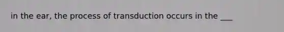 in the ear, the process of transduction occurs in the ___