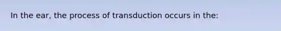 In the ear, the process of transduction occurs in the: