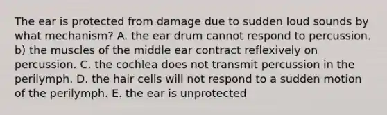 The ear is protected from damage due to sudden loud sounds by what mechanism? A. the ear drum cannot respond to percussion. b) the muscles of the middle ear contract reflexively on percussion. C. the cochlea does not transmit percussion in the perilymph. D. the hair cells will not respond to a sudden motion of the perilymph. E. the ear is unprotected