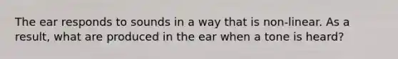 The ear responds to sounds in a way that is non-linear. As a result, what are produced in the ear when a tone is heard?