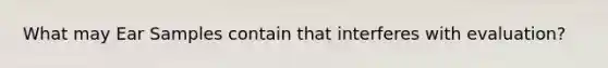 What may Ear Samples contain that interferes with evaluation?