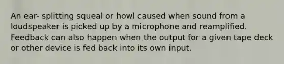 An ear- splitting squeal or howl caused when sound from a loudspeaker is picked up by a microphone and reamplified. Feedback can also happen when the output for a given tape deck or other device is fed back into its own input.