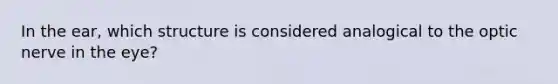 In the ear, which structure is considered analogical to the optic nerve in the eye?