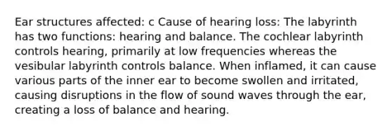 Ear structures affected: c Cause of hearing loss: The labyrinth has two functions: hearing and balance. The cochlear labyrinth controls hearing, primarily at low frequencies whereas the vesibular labyrinth controls balance. When inflamed, it can cause various parts of the inner ear to become swollen and irritated, causing disruptions in the flow of sound waves through the ear, creating a loss of balance and hearing.