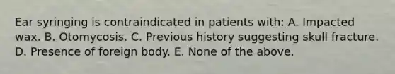 Ear syringing is contraindicated in patients with: A. Impacted wax. B. Otomycosis. C. Previous history suggesting skull fracture. D. Presence of foreign body. E. None of the above.