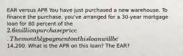 EAR versus APR You have just purchased a new warehouse. To finance the purchase, you've arranged for a 30-year mortgage loan for 80 percent of the 2.6 million purchase price. The monthly payment on this loan will be14,200. What is the APR on this loan? The EAR?