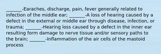 _______-Earaches, discharge, pain, fever generally related to infection of the middle ear; _______-A loss of hearing caused by a defect in the external or middle ear through disease, infection, or trauma; _______-Hearing loss caused by a defect in the inner ear resulting form damage to nerve tissue and/or sensory paths to the brain; _______-Inflammation of the air cells of the mastoid process