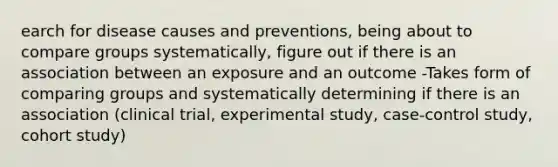 earch for disease causes and preventions, being about to compare groups systematically, figure out if there is an association between an exposure and an outcome -Takes form of comparing groups and systematically determining if there is an association (clinical trial, experimental study, case-control study, cohort study)