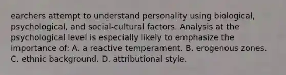 earchers attempt to understand personality using biological, psychological, and social-cultural factors. Analysis at the psychological level is especially likely to emphasize the importance of: A. a reactive temperament. B. erogenous zones. C. ethnic background. D. attributional style.