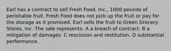 Earl has a contract to sell Fresh Food, Inc., 1000 pounds of perishable fruit. Fresh Food does not pick up the fruit or pay for the storage as it promised. Earl sells the fruit to Green Grocery Stores, Inc. The sale represents: A a breach of contract. B a mitigation of damages. C rescission and restitution. D substantial performance.