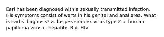 Earl has been diagnosed with a sexually transmitted infection. His symptoms consist of warts in his genital and anal area. What is Earl's diagnosis? a. herpes simplex virus type 2 b. human papilloma virus c. hepatitis B d. HIV