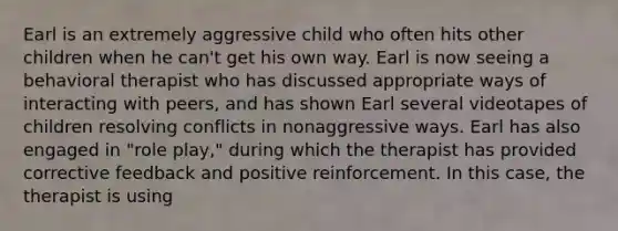 Earl is an extremely aggressive child who often hits other children when he can't get his own way. Earl is now seeing a behavioral therapist who has discussed appropriate ways of interacting with peers, and has shown Earl several videotapes of children resolving conflicts in nonaggressive ways. Earl has also engaged in "role play," during which the therapist has provided corrective feedback and positive reinforcement. In this case, the therapist is using