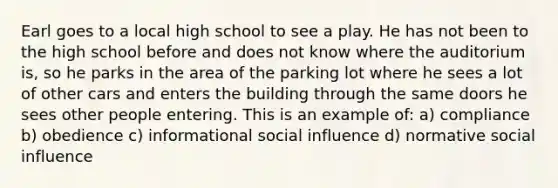 Earl goes to a local high school to see a play. He has not been to the high school before and does not know where the auditorium is, so he parks in the area of the parking lot where he sees a lot of other cars and enters the building through the same doors he sees other people entering. This is an example of: a) compliance b) obedience c) informational social influence d) normative social influence