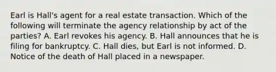 Earl is Hall's agent for a real estate transaction. Which of the following will terminate the agency relationship by act of the parties? A. Earl revokes his agency. B. Hall announces that he is filing for bankruptcy. C. Hall dies, but Earl is not informed. D. Notice of the death of Hall placed in a newspaper.