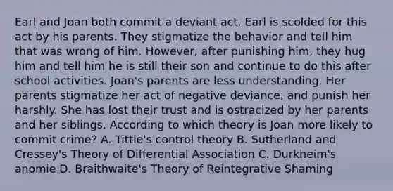 Earl and Joan both commit a deviant act. Earl is scolded for this act by his parents. They stigmatize the behavior and tell him that was wrong of him. However, after punishing him, they hug him and tell him he is still their son and continue to do this after school activities. Joan's parents are less understanding. Her parents stigmatize her act of negative deviance, and punish her harshly. She has lost their trust and is ostracized by her parents and her siblings. According to which theory is Joan more likely to commit crime? A. Tittle's control theory B. Sutherland and Cressey's Theory of Differential Association C. Durkheim's anomie D. Braithwaite's Theory of Reintegrative Shaming