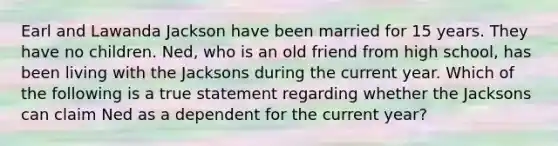 Earl and Lawanda Jackson have been married for 15 years. They have no children. Ned, who is an old friend from high school, has been living with the Jacksons during the current year. Which of the following is a true statement regarding whether the Jacksons can claim Ned as a dependent for the current year?