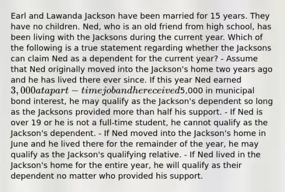 Earl and Lawanda Jackson have been married for 15 years. They have no children. Ned, who is an old friend from high school, has been living with the Jacksons during the current year. Which of the following is a true statement regarding whether the Jacksons can claim Ned as a dependent for the current year? - Assume that Ned originally moved into the Jackson's home two years ago and he has lived there ever since. If this year Ned earned 3,000 at a part-time job and he received5,000 in municipal bond interest, he may qualify as the Jackson's dependent so long as the Jacksons provided <a href='https://www.questionai.com/knowledge/keWHlEPx42-more-than' class='anchor-knowledge'>more than</a> half his support. - If Ned is over 19 or he is not a full-time student, he cannot qualify as the Jackson's dependent. - If Ned moved into the Jackson's home in June and he lived there for the remainder of the year, he may qualify as the Jackson's qualifying relative. - If Ned lived in the Jackson's home for the entire year, he will qualify as their dependent no matter who provided his support.