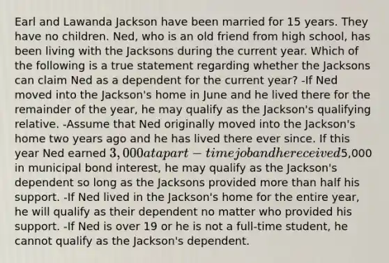 Earl and Lawanda Jackson have been married for 15 years. They have no children. Ned, who is an old friend from high school, has been living with the Jacksons during the current year. Which of the following is a true statement regarding whether the Jacksons can claim Ned as a dependent for the current year? -If Ned moved into the Jackson's home in June and he lived there for the remainder of the year, he may qualify as the Jackson's qualifying relative. -Assume that Ned originally moved into the Jackson's home two years ago and he has lived there ever since. If this year Ned earned 3,000 at a part-time job and he received5,000 in municipal bond interest, he may qualify as the Jackson's dependent so long as the Jacksons provided more than half his support. -If Ned lived in the Jackson's home for the entire year, he will qualify as their dependent no matter who provided his support. -If Ned is over 19 or he is not a full-time student, he cannot qualify as the Jackson's dependent.