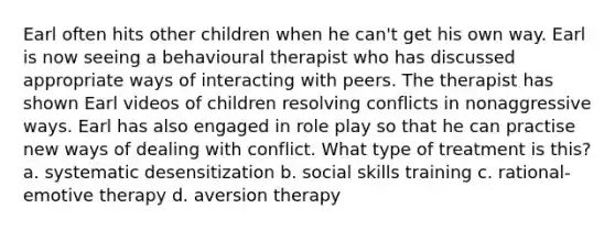 Earl often hits other children when he can't get his own way. Earl is now seeing a behavioural therapist who has discussed appropriate ways of interacting with peers. The therapist has shown Earl videos of children resolving conflicts in nonaggressive ways. Earl has also engaged in role play so that he can practise new ways of dealing with conflict. What type of treatment is this? a. systematic desensitization b. social skills training c. rational-emotive therapy d. aversion therapy